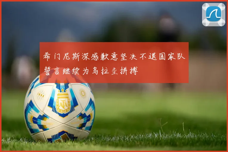希门尼斯深感歉意坚决不退国家队誓言继续为乌拉圭拼搏