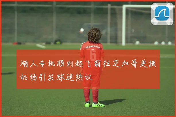湖人专机顺利起飞前往芝加哥更换机场引发球迷热议