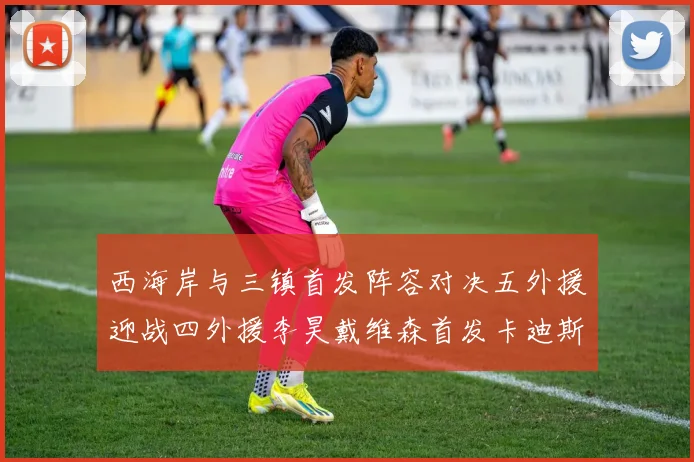 西海岸与三镇首发阵容对决五外援迎战四外援李昊戴维森首发卡迪斯出战