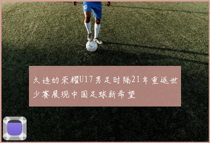 久违的荣耀U17男足时隔21年重返世少赛展现中国足球新希望
