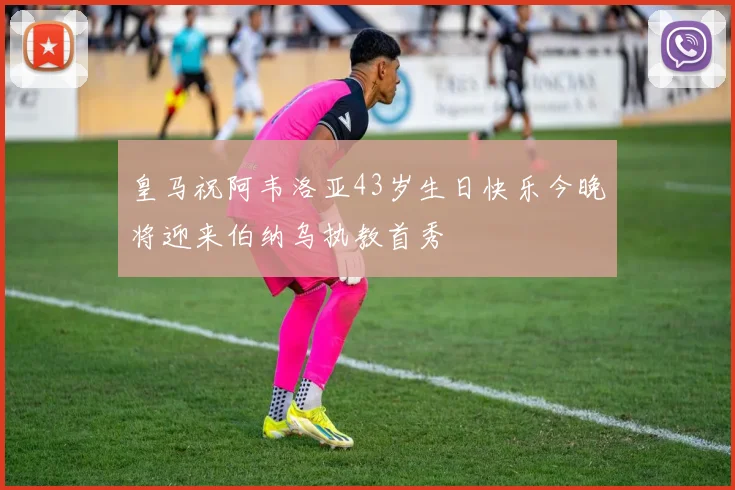 皇马祝阿韦洛亚43岁生日快乐今晚将迎来伯纳乌执教首秀